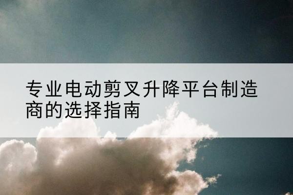 献县电动剪叉升降平台厂家-专业电动剪叉升降平台制造商的选择指南