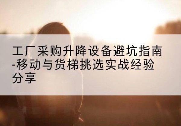 献县移动式升降机怎么选-工厂采购升降设备避坑指南-移动与货梯挑选实战经验分享