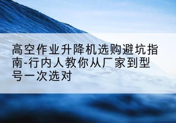 献县升降平台厂家-高空作业升降机选购避坑指南-行内人教你从厂家到型号一次选对