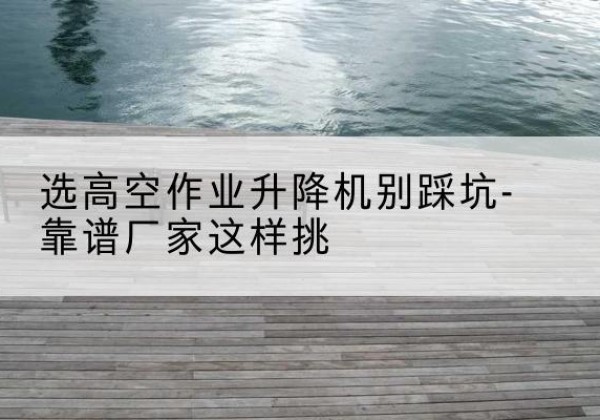 献县剪叉式升降机厂家-选高空作业升降机别踩坑-靠谱厂家这样挑