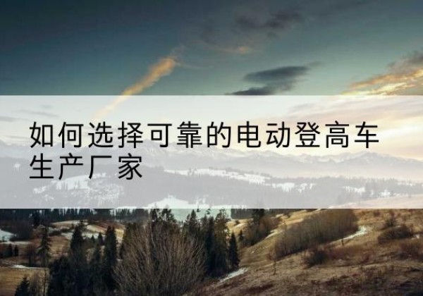 献县电动登高车厂家-如何选择可靠的电动登高车生产厂家