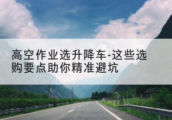 献县升降车厂家-高空作业选升降车-这些选购要点助你*避坑