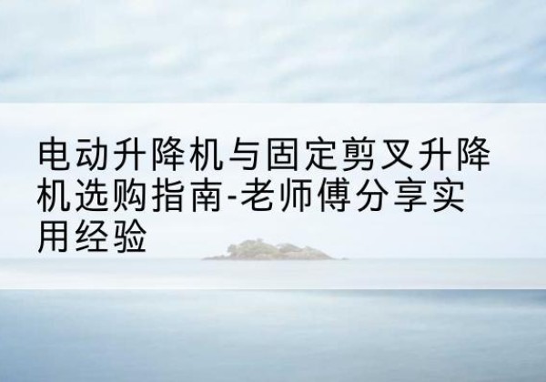 献县电动升降机怎么选-电动升降机与固定剪叉升降机选购指南-老师傅分享实用经验