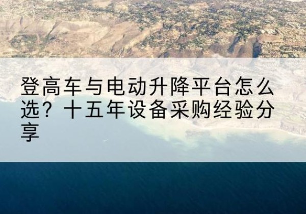 献县登高车厂家厂家-登高车与电动升降平台怎么选？十五年设备采购经验分享