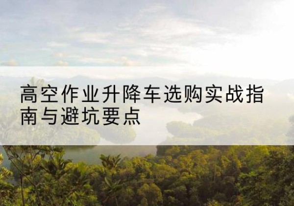 献县升降车怎么选-高空作业升降车选购实战指南与避坑要点