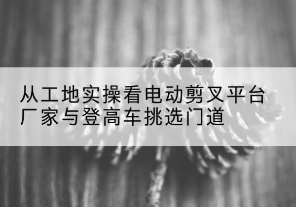 献县电动剪叉升降平台厂家-从工地实操看电动剪叉平台厂家与登高车挑选门道