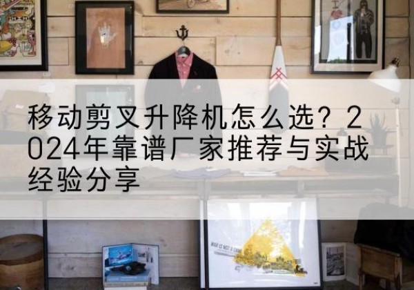 献县升降平台厂家推荐-移动剪叉升降机怎么选？2024年靠谱厂家推荐与实战经验分享