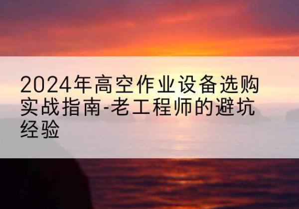 献县高空作业升降机厂家推荐-2024年高空作业设备选购实战指南-老工程师的避坑经验