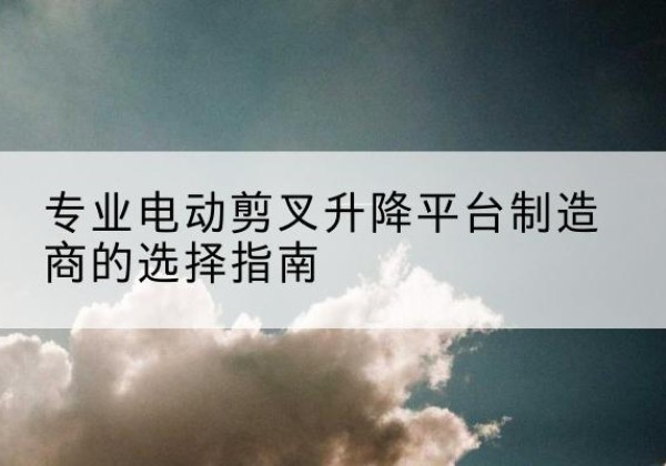 献县电动剪叉升降平台厂家-专业电动剪叉升降平台制造商的选择指南